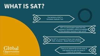 WHAT IS SAT?
The full-form of SAT is
Scholastic Aptitude Test.
SAT is a pencil-paper based test that
assesses a candidate’s skills & knowledge
of the education received in high school.
The SAT is composed of three main sections
- Math, Evidence - Based Reading & Writing.
There is an optional 50-minute essay &
total testing time with the essay is
3 hours & 50 minutes.
 