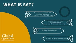 WHAT IS SAT?
Essay scored on scale of 2–8,
in 1-point increments,
on each of three criteria (total 6–24).
Test scored on scale of 200–800,
(in 10-point increments),
on each of two sections (total 400–1600).
It is offered 7 times annually
SAT fee is $92 without essay and $103.5
 