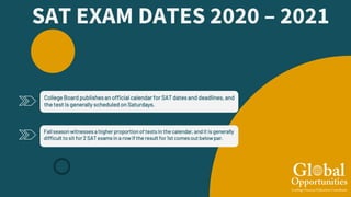 SAT EXAM DATES 2020 – 2021
Fallseason witnesses a higher proportionof tests in the calendar, andit is generally
difficult to sit for 2 SAT exams in a rowif the result for 1st comesout belowpar.
College Board publishesan official calendar for SAT datesand deadlines, and
the test is generally scheduled on Saturdays.
 