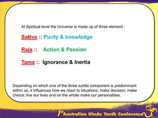 At Spiritual level the Universe is made up of three element :Sattva :: Purity & knowledgeRaja::    Action & PassionTama::  Ignorance & InertiaDepending on which one of the three subtle component is predominant within us, it influences how we react to situations; make decision; make choice; live our lives and on the whole make our personalities. 