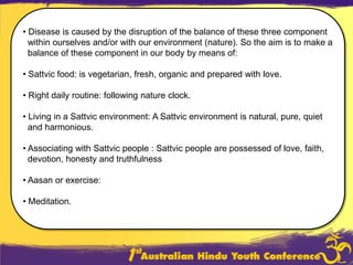  Disease is caused by the disruption of the balance of these three component within ourselves and/or with our environment (nature). So the aim is to make a  balance of these component in our body by means of:Sattvicfood: is vegetarian, fresh, organic and prepared with love.