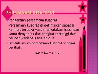  Pengertian persamaan kuadrat
Persamaan kuadrat di definisikan sebagai
kalimat terbuka yang menyatakan hubungan
sama dengan(=) dan pangkat tertinggi dari
peubah(variabel) adalah dua.
 Bentuk umum persamaan kuadrat sebagai
berikut :
ax2 + bx + c = 0
 