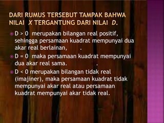  D > 0 merupakan bilangan real positif,
sehingga persamaan kuadrat mempunyai dua
akar real berlainan, .
 D = 0 maka persamaan kuadrat mempunyai
dua akar real sama. .
 D < 0 merupakan bilangan tidak real
(imajiner), maka persamaan kuadrat tidak
mempunyai akar real atau persamaan
kuadrat mempunyai akar tidak real.
 