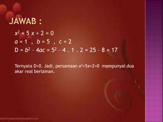 x2 + 5 x + 2 = 0
a = 1 , b = 5 , c = 2
D = b2 – 4ac = 52 – 4 . 1 . 2 = 25 – 8 = 17
Ternyata D>0. Jadi, persamaan x2+5x+2=0 mempunyai dua
akar real berlainan.
 