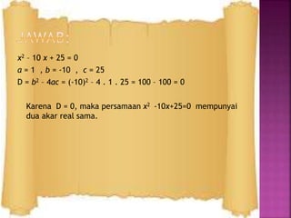 x2 – 10 x + 25 = 0
a = 1 , b = -10 , c = 25
D = b2 – 4ac = (-10)2 – 4 . 1 . 25 = 100 – 100 = 0
Karena D = 0, maka persamaan x2 -10x+25=0 mempunyai
dua akar real sama.
 