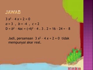 3 x2 – 4 x + 2 = 0
a = 3 , b = –4 , c = 2
D = b2 – 4ac = (-4)2 – 4 . 3 . 2 = 16 – 24 = – 8
Jadi, persamaan 3 x2 – 4 x + 2 = 0 tidak
mempunyai akar real.
 