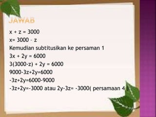 x + z = 3000
x= 3000 – z
Kemudian subtitusikan ke persaman 1
3x + 2y = 6000
3(3000-z) + 2y = 6000
9000-3z+2y=6000
-3z+2y=6000-9000
-3z+2y=-3000 atau 2y-3z= -3000( persamaan 4 )
 