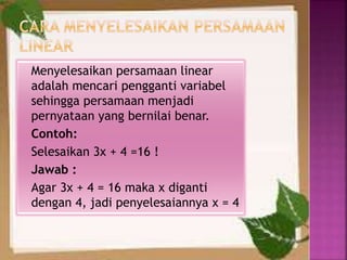 Menyelesaikan persamaan linear
adalah mencari pengganti variabel
sehingga persamaan menjadi
pernyataan yang bernilai benar.
Contoh:
Selesaikan 3x + 4 =16 !
Jawab :
Agar 3x + 4 = 16 maka x diganti
dengan 4, jadi penyelesaiannya x = 4
 