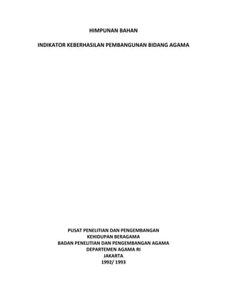 HIMPUNAN BAHAN
INDIKATOR KEBERHASILAN PEMBANGUNAN BIDANG AGAMA
PUSAT PENELITIAN DAN PENGEMBANGAN
KEHIDUPAN BERAGAMA
BADAN PENELITIAN DAN PENGEMBANGAN AGAMA
DEPARTEMEN AGAMA RI
JAKARTA
1992/ 1993
 