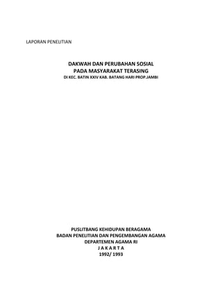 LAPORAN PENELITIAN
DAKWAH DAN PERUBAHAN SOSIAL
PADA MASYARAKAT TERASING
DI KEC. BATIN XXIV KAB. BATANG HARI PROP.JAMBI
PUSLITBANG KEHIDUPAN BERAGAMA
BADAN PENELITIAN DAN PENGEMBANGAN AGAMA
DEPARTEMEN AGAMA RI
J A K A R T A
1992/ 1993
 