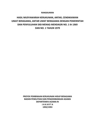 RANGKUMAN
HASIL MUSYAWARAH KERUKUNAN, ANTAR, CENDIKIAWAN
UMAT BERAGAMA, ANTAR UMAT BERAGAMA DENGAN PEMERINTAH
DAN PENYULUHAN SKB MENAG-MENDAGRI NO. 1 th 1969
DAN NO. 1 TAHUN 1979
PROYEK PEMBINAAN KERUKUNAN HIDUP BERAGAMA
BADAN PENELITIAN DAN PENGEMBANGAN AGAMA
DEPARTEMEN AGAMA RI
J A K A R T A
1992/1993
 