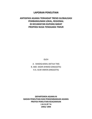LAPORAN PENELITIAN
ANTISIPASI AGAMA TERHADAP TREND GLOBALISASI
PEMBANGUNAN LOKAL, REGIONAL
DI KECAMATAN KUPANG BARAT
PROPINSI NUSA TENGGARA TIMUR
OLEH
A. SHADIQ KAWU (KETUA TIM)
B. ABD. KADIR AHMAD (ANGGOTA)
H.A. ALWI AMIEN (ANGGOTA)
DEPARTEMEN AGAMA RI
BADAN PENELITIAN DAN PENGEMBANGAN AGAMA
PROYEK PENELITIAN KEAGAMAAN
J A K A R T A
1993/ 1994
 