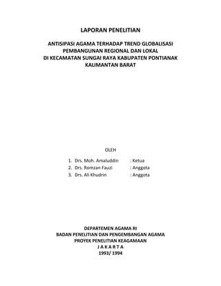LAPORAN PENELITIAN
ANTISIPASI AGAMA TERHADAP TREND GLOBALISASI
PEMBANGUNAN REGIONAL DAN LOKAL
DI KECAMATAN SUNGAI RAYA KABUPATEN PONTIANAK
KALIMANTAN BARAT
OLEH
1. Drs. Moh. Amaluddin : Ketua
2. Drs. Romzan Fauzi : Anggota
3. Drs. Ali Khudrin : Anggota
DEPARTEMEN AGAMA RI
BADAN PENELITIAN DAN PENGEMBANGAN AGAMA
PROYEK PENELITIAN KEAGAMAAN
J A K A R T A
1993/ 1994
 