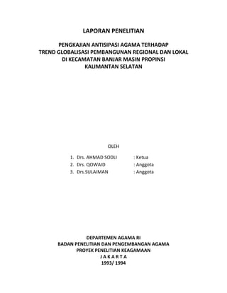 LAPORAN PENELITIAN
PENGKAJIAN ANTISIPASI AGAMA TERHADAP
TREND GLOBALISASI PEMBANGUNAN REGIONAL DAN LOKAL
DI KECAMATAN BANJAR MASIN PROPINSI
KALIMANTAN SELATAN
OLEH
1. Drs. AHMAD SODLI : Ketua
2. Drs. QOWAID : Anggota
3. Drs.SULAIMAN : Anggota
DEPARTEMEN AGAMA RI
BADAN PENELITIAN DAN PENGEMBANGAN AGAMA
PROYEK PENELITIAN KEAGAMAAN
J A K A R T A
1993/ 1994
 