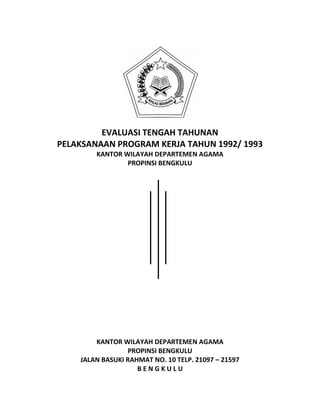 EVALUASI TENGAH TAHUNAN
PELAKSANAAN PROGRAM KERJA TAHUN 1992/ 1993
KANTOR WILAYAH DEPARTEMEN AGAMA
PROPINSI BENGKULU
KANTOR WILAYAH DEPARTEMEN AGAMA
PROPINSI BENGKULU
JALAN BASUKI RAHMAT NO. 10 TELP. 21097 – 21597
B E N G K U L U
 