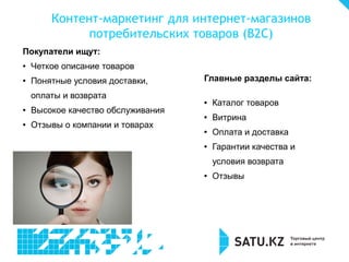Контент-маркетинг для интернет-магазинов
потребительских товаров (В2С)
Покупатели ищут:
● Четкое описание товаров
● Понятные условия доставки,
оплаты и возврата
● Высокое качество обслуживания
● Отзывы о компании и товарах
Главные разделы сайта:
● Каталог товаров
● Витрина
● Оплата и доставка
● Гарантии качества и
условия возврата
● Отзывы
 