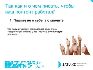 Так как и о чем писать, чтобы
ваш контент работал?
1. Пишите не о себе, а о клиенте
Что получит клиент, если сделает заказ этого
товара/услуги именно у вас? Почему это выгодно
для него.
 