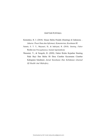 DAFTAR PUSTAKA
Kemenkes, R. I. (2018). Situasi Balita Pendek (Stunting) di Indonesia. .
Jakarta: Pusat Data dan Informasi, Kementerian, Kesehatan RI.
Sutarto, S. T. T., Mayasari, D., & Indriyani, R. (2018). Stunting, Faktor
Resiko dan Pencegahannya. Journal Agromedicine
Warastuti, Y., & Nengsih, D. (2020). Faktor Risiko Kejadian Stunting
Pada Bayi Dan Balita Di Desa Ciambar Kecamatan Ciambar
Kabupaten Sukabumi. Jurnal Kesehatan Dan Kebidanan (Journal
Of Health And Midwifery.
Downloaded by Siti Yuriah (sitiyuriah.juli@gmail.com)
lOMoARcPSD|33783933
 