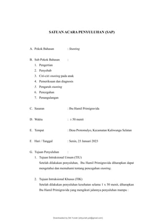 SATUAN ACARA PENYULUHAN (SAP)
A. Pokok Bahasan : Stunting
B. Sub Pokok Bahasan :
1. Pengertian
2. Penyebab
3. Ciri-ciri stunting pada anak
4. Pemeriksaan dan diagnosis
5. Pengaruh stunting
6. Pencegahan
7. Penangulangan
C. Sasaran : Ibu Hamil Primigravida
D. Waktu : ± 50 menit
E. Tempat : Desa Protomulyo, Kecamatan Kaliwungu Selatan
F. Hari / Tanggal : Senin, 23 Januari 2023
G. Tujuan Penyuluhan :
1. Tujuan Intruksional Umum (TIU)
Setelah dilakukan penyuluhan, Ibu Hamil Primigravida diharapkan dapat
mengetahui dan memahami tentang pencegahan stunting.
2. Tujuan Intruksional Khusus (TIK)
Setelah dilakukan penyuluhan kesehatan selama 1 x 50 menit, diharapkan
Ibu Hamil Primigravida yang mengikuti jalannya penyuluhan mampu :
Downloaded by Siti Yuriah (sitiyuriah.juli@gmail.com)
lOMoARcPSD|33783933
 