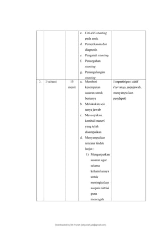 c. Ciri-ciri stunting
pada anak
d. Pemeriksaan dan
diagnosis
e. Pengaruh stunting
f. Pencegahan
stunting
g. Penangulangan
stunting
3. Evaluasi 15
menit
a. Memberi
kesempatan
sasaran untuk
bertanya
b. Melakukan sesi
tanya jawab
c. Menanyakan
kembali materi
yang telah
disampaikan
d. Menyampaikan
rencana tindak
lanjut :
1) Menganjurkan
sasaran agar
selama
kehamilannya
untuk
meningkatkan
asupan nutrisi
guna
mencegah
Berpartisipasi aktif
(bertanya, menjawab,
menyampaikan
pendapat)
Downloaded by Siti Yuriah (sitiyuriah.juli@gmail.com)
lOMoARcPSD|33783933
 