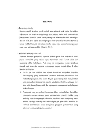 STUNTING
1. Pengertian stunting
Stunting adalah keadaan gagal tumbuh yang dialami anak balita disebabkan
kekurangan gizi kronis sehingga tinggi atau panjang badan anak menjadi lebih
pendek untuk usianya. Maka, faktor penting dari pertumbuhan anak adalah gizi
ibu dan anak. Jika terjadi kekurangan gizi akan terlihat setelah anak berusia 2
tahun, padahal kondisi ini sudah dimulai sejak masa dalam kandungan dan
masa awal setelah anak lahir (Sutarto, 2018).
2. Penyebab Stunting Pada Anak
Menurut beberapa penelitian, kejadian stunted pada anak merupakan suatu
proses kumulatif yang terjadi sejak kehamilan, masa kanak-kanak dan
sepanjang siklus kehidupan. Pada masa ini merupakan proses terjadinya
stunted pada anak dan peluang peningkatan stunted terjadi dalam 2 tahun
pertama kehidupan.
a. Faktor gizi ibu sebelum dan selama kehamilan merupakan penyebab
tidaklangsung yang memberikan kontribusi terhadap pertumbuhan dan
perkembangan janin. Ibu hamil dengan gizi kurang akan menyebabkan
janin mengalami intrauterine growth retardation (IUGR), sehingga bayi
akan lahir dengan kurang gizi, dan mengalami gangguan pertumbuhan dan
perkembangan.
b. Anak-anak yang mengalami hambatan dalam pertumbuhan disebabkan
kurangnya asupan makanan yang memadai dan penyakit infeksi yang
berulang, dan meningkatnya kebutuhan metabolic serta mengurangi nafsu
makan, sehingga meningkatnya kekurangan gizi pada anak. Keadaan ini
semakin mempersulit untuk mengatasi gangguan pertumbuhan yang
akhirnya berpeluang terjadinya stunted
Downloaded by Siti Yuriah (sitiyuriah.juli@gmail.com)
lOMoARcPSD|33783933
 