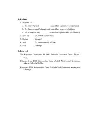 E. Evaluasi
1. Prosedur Tes :
a. Tes awal (Pre test)

: ada dalam kegiatan awal (apersepsi)

b. Tes dalam proses (Embeded test) : ada dalam proses pembelajaran
c. Tes akhir (Post test)

: ada dalam kegiatan akhir (tes formatif)

2. Jenis Tes

: Tes praktik (demonstrasi)

3. Bentuk

: Subjektif

4. Alat

: Tes buatan dosen (cheklist)

5. Soal

: Terlampir

F. Referensi
Tim Kesehatan Departemen RI. 1991. Prosedur Perawatan Dasar. Jakarta :
EGC.
Hidayat, A. A. 2008. Ketrampilan Dasar PraktIk Klinik untuk Kebidanan.
Jakarta : Salemba Medika.
Kusmiyati. 2008. Keterampilan Dasar Praktek Klinik Kebidanan. Yogyakarta :
Fitramaya.

 
