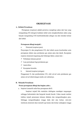 OKSIGENASI
A. Definisi Pernafasan
Pernapasan (respirasi) adalah peristiwa menghirup udara dari luar yang
mengandung O2 (oksigen) kedalam tubuh serta menghembuskan udara yang
banyak mengandung CO2 (karbondioksida) sebagai sisa dari oksidasi keluar
dari tubuh.
Pernapasan dibagi menjadi :
a.

Eksternal (respirasi paru)

Penyerapan O2 dan pengeluaran CO2 dari tubuh secara keseluruhan serta
pernapasan dalam atau pertukaran gas antara paru dan darah. Kecepatan
respirasi eksternal tergantung dari beberapa faktor, antara lain :
 Perbedaan tekanan parsial
 Luas permukaan bagi pertukaran gas
 Jarak difusi
 Kecepatan bernafas
b.

Internal (respirasi jaringan)

Penggunaan O2 dan pembentukan CO2 oleh sel-sel serta pertukaran gas
antara sel-sel tubuh dengan media cair sekitarnya.
B. Mekanik Pernafasan
Proses pernapasan dibagi dua bagian yaitu ;
a. Inspirasi (manarik nafas/fase pernapasan aktif)
Inspirasi terjadi bila muskulus diafragma mendapat rangsangan
sehingga berkontraksi dan bergerak kearah bawah. Udara masuk melalui
trakhea terjadi penurunan tekanan didalam dan mengembangkan paru.
Sehingga mengembangkan rongga dada dari atas keluar, otot-otot
interkosta eksternal akan menarik iga keatas dan keluar sedangkan rongga

 