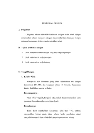 PEMBERIAN OKSIGEN
A. Pengertian
Oksigenasi adalah memenuhi kebutuhan oksigen dalam tubuh dengan
melancarkan saluran masuknya oksigen atau memberikan aliran gas oksigen
sehingga konsentrasi oksigen meningkat dalam tubuh.
B. Tujuan pemberian oksigen
1. Untuk mempertahankan oksigen yang adekuat pada jaringan
2. Untuk menurunkan kerja paru-paru
3. Untuk menurunkan kerja jantung

C. Terapi Oksigen
1. Kateter Nasal
Merupakan alat sederhana yang dapat memberikan O2 dengan
konsentrasi 24%-44% dan kecepatan aliran 1-6 lt/menit. Kedalaman
kateter dari hidung sampai ke faring.
Keuntungannya :
Klien bebas bergerak, harganya tidak mahal, dan menyamankan klien
dan dapat digunakan dalam menghisap lendir.
Kerugiannya :
Tidak dapat memberikan konsentrasi lebih dari 44%, tekhnik
memasukkan kateter nasal, iritasi selaput lendir nasofaring, dapat
menyebabkan nyeri sinus bila terjadi pengeringan mukosa hidung.

 