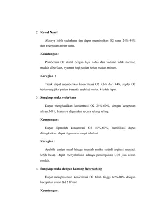 2. Kanul Nasal
Alatnya lebih sederhana dan dapat memberikan O2 sama 24%-44%
dan kecepatan aliran sama.
Keuntungan :
Pemberian O2 stabil dengan laju nafas dan volume tidak normal,
mudah diberikan, nyaman bagi pasien bebas makan minum.
Kerugian :
Tidak dapat memberikan konsentrasi O2 lebih dari 44%, suplei O2
berkurang jika pasien bernafas melalui mulut. Mudah lepas.
3. Sungkup muka sederhana
Dapat menghasilkan konsentrasi O2 24%-60%, dengan kecepatan
aliran 5-8 lt, biasanya digunakan secara selang seling.
Keuntungan :
Dapat diperoleh konsentrasi O2 40%-60%, humidikasi dapat
ditingkatkan, dapat digunakan terapi inhalasi.
Kerugian :
Apabila pasien mual hingga muntah resiko terjadi aspirasi menjadi
lebih besar. Dapat menyebabkan adanya penumpukan CO2 jika aliran
rendah.
4. Sungkup muka dengan kantong Rebreathing
Dapat menghasilkan konsentrasi O2 lebih tinggi 60%-80% dengan
kecepatan aliran 8-12 lt/mnt.
Keuntungan :

 