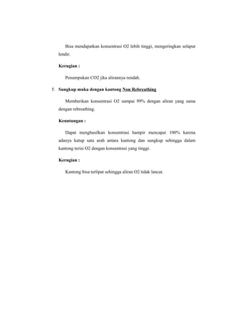 Bisa mendapatkan konsentrasi O2 lebih tinggi, mengeringkan selaput
lendir.
Kerugian :
Penumpukan CO2 jika alirannya rendah.
5. Sungkup muka dengan kantong Non Rebreathing
Memberikan konsentrasi O2 sampai 99% dengan aliran yang sama
dengan rebreathing.
Keuntungan :
Dapat menghasilkan konsentrasi hampir mencapai 100% karena
adanya katup satu arah antara kantong dan sungkup sehingga dalam
kantong terisi O2 dengan konsentrasi yang tinggi.
Kerugian :
Kantong bisa terlipat sehingga aliran O2 tidak lancar.

 