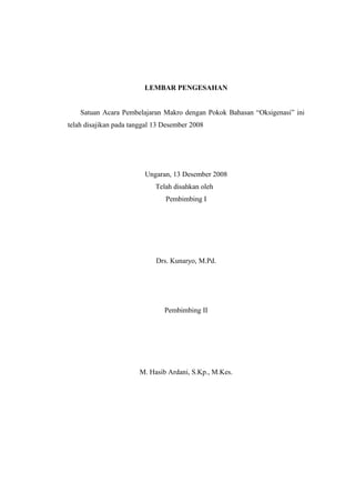 LEMBAR PENGESAHAN
Satuan Acara Pembelajaran Makro dengan Pokok Bahasan “Oksigenasi” ini
telah disajikan pada tanggal 13 Desember 2008

Ungaran, 13 Desember 2008
Telah disahkan oleh
Pembimbing I

Drs. Kunaryo, M.Pd.

Pembimbing II

M. Hasib Ardani, S.Kp., M.Kes.

 