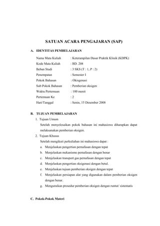 SATUAN ACARA PENGAJARAN (SAP)
A. IDENTITAS PEMBELAJARAN
Nama Mata Kuliah

: Keterampilan Dasar Praktik Klinik (KDPK)

Kode Mata Kuliah

: BD. 208

Beban Studi

: 3 SKS (T : 1, P : 2)

Penempatan

: Semester I

Pokok Bahasan

: Okisgenasi

Sub Pokok Bahasan

: Pemberian oksigen

Waktu Pertemuan

: 100 menit

Pertemuan Ke

:2

Hari/Tanggal

: Senin, 15 Desember 2008

B. TUJUAN PEMBELAJARAN
1. Tujuan Umum
Setelah menyelesaikan pokok bahasan ini mahasiswa diharapkan dapat
melaksanakan pemberian oksigen.
2. Tujuan Khusus
Setelah mengikuti perkuliahan ini mahasiswa dapat :
a. Menjelaskan pengertian pernafasan dengan tepat
b. Menjelaskan mekanisme pernafasan dengan benar
c. Menjelaskan transport gas pernafasan dengan tepat
d. Menjelaskan pengertian oksigenasi dengan betul.
e. Menjelaskan tujuan pemberian oksigen dengan tepat
f. Menjelaskan persiapan alat yang digunakan dalam pemberian oksigen
dengan benar.
g. Menguraikan prosedur pemberian oksigen dengan runtut/ sistematis

C. Pokok-Pokok Materi

 