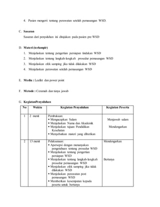 4. Pasien mengerti tentang perawatan setelah pemasangan WSD.
C. Sasaran
Sasaran dari penyuluhan ini ditujukan pada pasien pre WSD
D. Materi (terlampir)
1. Menjelaskan tentang pengertian persiapan tindakan WSD
2. Menjelaskan tentang langkah-langkah prosedur pemasangan WSD
3. Menjelaskan efek samping jika tidak dilakukan WSD
4. Menjelaskan perawatan setelah pemasangan WSD
E. Media : Leaflet dan power point
F. Metode : Ceramah dan tanya jawab
G. KegiatanPenyuluhan
No Waktu Kegiatan Penyuluhan Kegiatan Peserta
1 2 menit Pembukaan:
 Mengucapkan Salam
 Menjelaskan Nama dan Akademik
 Menjelaskan tujuan Pendidikan
Kesehatan
 Menyebutkan materi yang diberikan
Menjawab salam
Mendengarkan
2 13 menit Pelaksanaan:
 Apersepsi dengan menanyakan
pengetahuan tentang prosedur WSD
 Menjelaskan tentang pengertian
persiapan WSD
 Menjelaskan tentang langkah-langkah
prosedur pemasangan WSD
 Menjelaskan efek samping jika tidak
dilakukan WSD
 Menjelaskan perawatan post
pemasangan WSD
 Memberikan kesempatan kepada
peserta untuk bertanya
Mendengarkan
Bertanya
 