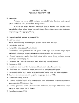 LAMPIRAN MATERI
PROSEDUR PERSIAPAN WSD
A. Pengertian
Persiapan pre operasi adalah persiapan yang dimulai ketika keputusan untuk operasi
dibuat dan berakhir ketika pasien dikirim kemeja operasi.
WSD (Water Sealed Drainage) merupakan tindakan invasive yang dilakukan untuk
mengeluarkan udara, cairan (darah, pus) dari rongga pleura, rongga thorax, dan mediastinum
dengan menggunakan pipa penghubung.
B. Langkah-langkah prosedur persiapan WSD
1. Informed consent
Pasien dan/atau keluarga menandatangani informed consent (surat izin WSD)
2. Pemeriksaan pre WSD
a) Pengambilan cairan pleura (Torakosintesis)
Torakosintesis adalah penusukan area sela iga ke 5 oleh dispo 3 cc dilakukan dengan tujuan
memastikan cairan efusi pleura belum mengering dan mengetahui area efusi pleura.
b) Riwayat keperawatan : pasien akan dikaji tentang keluhan utama, riwayat kesehatan sekarang
dan riwayat kesehatan yang lalu.
c) Pengkajian fisik : pasien akan dilakukan fokus pemeriksaan sistem pernafasan.
3. Rutinitas pre WSD
a) Pemeriksaan tanda-tanda vital : Pengukuran tekanan darah, nadi, suhu dan respirasi
b) Pemasangan infus : disesuaikan dengan instruksi dokter penanggungjawab pasien
c) Penggunaan pakaian WSD : pasien harus menggunakan pakaian WSD yang sudah disediakan.
d) Pelepasan perhiasan dan aksesoris yang akan mengganggu prosedur WSD.
4. Pemindahan keruang tindakan
a) Lamanya menunggu : Pasien akan dipindahkan ke ruang tindakan dan menunggu sampai waktu
pelaksanaan dan dokter operator siap.
b) Lamanya prosedur : setelah dokter dan asisten WSD siap, prosedurpun dilaksanakan dengan
memakan waktu kurang lebih 5-10 menit.
5. Prosedur prmasangan WSD
 