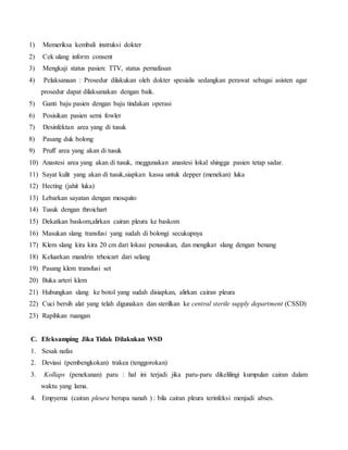 1) Memeriksa kembali instruksi dokter
2) Cek ulang inform consent
3) Mengkaji status pasien: TTV, status pernafasan
4) Pelaksanaan : Prosedur dilakukan oleh dokter spesialis sedangkan perawat sebagai asisten agar
prosedur dapat dilaksanakan dengan baik.
5) Ganti baju pasien dengan baju tindakan operasi
6) Posisikan pasien semi fowler
7) Desinfektan area yang di tusuk
8) Pasang duk bolong
9) Pruff area yang akan di tusuk
10) Anastesi area yang akan di tusuk, meggunakan anastesi lokal shingga pasien tetap sadar.
11) Sayat kulit yang akan di tusuk,siapkan kassa untuk depper (menekan) luka
12) Hecting (jahit luka)
13) Lebarkan sayatan dengan mosquito
14) Tusuk dengan throichart
15) Dekatkan baskom,alirkan cairan pleura ke baskom
16) Masukan slang transfusi yang sudah di bolongi secukupnya
17) Klem slang kira kira 20 cm dari lokasi penusukan, dan mengikat slang dengan benang
18) Keluarkan mandrin trhoicart dari selang
19) Pasang klem transfusi set
20) Buka arteri klem
21) Hubungkan slang ke botol yang sudah disiapkan, alirkan cairan pleura
22) Cuci bersih alat yang telah digunakan dan sterilkan ke central sterile supply department (CSSD)
23) Rapihkan ruangan
C. Efeksamping Jika Tidak Dilakukan WSD
1. Sesak nafas
2. Deviasi (pembengkokan) trakea (tenggorokan)
3. Kollaps (penekanan) paru : hal ini terjadi jika paru-paru dikelilingi kumpulan cairan dalam
waktu yang lama.
4. Empyema (cairan pleura berupa nanah ) : bila cairan pleura terinfeksi menjadi abses.
 