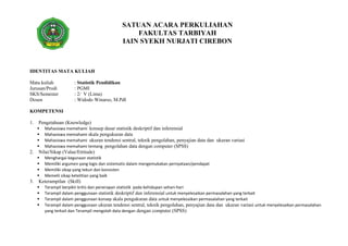 SATUAN ACARA PERKULIAHAN
FAKULTAS TARBIYAH
IAIN SYEKH NURJATI CIREBON
IDENTITAS MATA KULIAH
Mata kuliah : Statistik Pendidikan
Jurusan/Prodi : PGMI
SKS/Semester : 2/ V (Lima)
Dosen : Widodo Winarso, M.PdI
KOMPETENSI
1. Pengetahuan (Knowledge)
 Mahasiswa memehami konsep dasar statistik deskriptif dan inferensial
 Mahasiswa memahami skala pengukuran data
 Mahasiswa memahami ukuran tendensi sentral, teknik pengolahan, penyajian data dan ukuran variasi
 Mahasiswa memahami tentang pengolahan data dengan computer (SPSS)
2. Nilai/Sikap (Value/Ettitude)
 Menghargai kegunaan statistik
 Memiliki argumen yang logis dan sistematis dalam mengemukakan pernyataan/pendapat
 Memiliki sikap yang tekun dan konsisten
 Memelii sikap ketelitian yang baik
3. Keterampilan (Skill)
 Terampil berpikir kritis dan penerapan statistik pada kehidupan sehari-hari
 Terampil dalam penggunaan statistik deskriptif dan inferensial untuk menyelesaikan permasalahan yang terkait
 Terampil dalam penggunaan konsep skala pengukuran data untuk menyelesaikan permasalahan yang terkait
 Terampil dalam penggunaan ukuran tendensi sentral, teknik pengolahan, penyajian data dan ukuran variasi untuk menyelesaikan permasalahan
yang terkait dan Terampil mengolah data dengan dengan computer (SPSS)
 