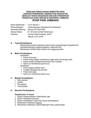 RENCANA PERKULIAHAN SEMESTER (RPS)
JURUSAN PENDIDIKAN JASMANI DAN KESEHATAN
SEKOLAH TINGGI KEGURUAN DAN ILMU PENDIDIKAN
PERSATUAN GURU REPUBLIK INDONESIA JOMBANG
STKIP PGRI JOMBANG
Nama Matakuliah : T & P Senam I
Pokok Bahasan : Keseimbangan (headstand & handstand)
Semester/Offering : Genap 2012-2013/KH
Alokasi Waktu : 8 × 50 menit (2 Kali Pertemuan)
Pembina : Guntum Budi Prasetyo, M.Pd
Basuki, S.Or, M.Pd
A. TujuanPembelajaran
- Mahasiswa terampil melakukan teknik dasar keseimbangan (headstand &
handstand)dengan tingkat kesalahan maksimal 30%.
- Mahasiswa memiliki sikap disiplin dan tanggung jawab.
B. Materi Pembelajaran
- Headstand
 Posisi menumpu
 Posisi kedua tangan membentuk segiti sama sisi dengan dahi
 kedua tungkai diangkat bersamaan dan merapat
 kaki lurus membentuk garis lurus
- Handstand
 Posisi tangan selebar bahu
 Tungkai diangkat satu persatu
 Posisi kaki rapat
 kaki lurus membentuk garis lurus
C. Metode Pembelajaran
 Demonstrasi
 Latihan
 Penugasan
 Tanya jawab
D. Skenario Pembelajaran
Pendahuluan 15 menit
1. Dosen mempersiapkan materi/bahan ajar
2. Dosen melakukan presensi.
3. Dosen menjelaskan materi dan tujuan pembelajaran
4. Mahasiswa melakukan jogging.
5. Mahasiswa melakukan stretchingdengan fokus pada lengan.
 