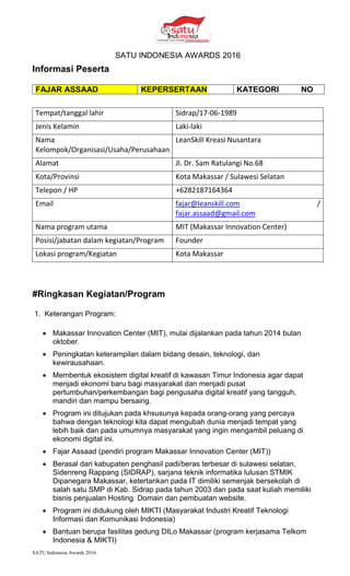 SATU Indonesia Awards 2016
SATU INDONESIA AWARDS 2016
Informasi Peserta
FAJAR ASSAAD KEPERSERTAAN KATEGORI NO
Tempat/tanggal lahir Sidrap/17-06-1989
Jenis Kelamin Laki-laki
Nama
Kelompok/Organisasi/Usaha/Perusahaan
LeanSkill Kreasi Nusantara
Alamat Jl. Dr. Sam Ratulangi No.68
Kota/Provinsi Kota Makassar / Sulawesi Selatan
Telepon / HP +6282187164364
Email fajar@leanskill.com /
fajar.assaad@gmail.com
Nama program utama MIT (Makassar Innovation Center)
Posisi/jabatan dalam kegiatan/Program Founder
Lokasi program/Kegiatan Kota Makassar
#Ringkasan Kegiatan/Program
1. Keterangan Program:
? Makassar Innovation Center (MIT), mulai dijalankan pada tahun 2014 bulan
oktober.
? Peningkatan keterampilan dalam bidang desain, teknologi, dan
kewirausahaan.
? Membentuk ekosistem digital kreatif di kawasan Timur Indonesia agar dapat
menjadi ekonomi baru bagi masyarakat dan menjadi pusat
pertumbuhan/perkembangan bagi pengusaha digital kreatif yang tangguh,
mandiri dan mampu bersaing.
? Program ini ditujukan pada khsusunya kepada orang-orang yang percaya
bahwa dengan teknologi kita dapat mengubah dunia menjadi tempat yang
lebih baik dan pada umumnya masyarakat yang ingin mengambil peluang di
ekonomi digital ini.
? Fajar Assaad (pendiri program Makassar Innovation Center (MIT))
? Berasal dari kabupaten penghasil padi/beras terbesar di sulawesi selatan,
Sidenreng Rappang (SIDRAP), sarjana teknik informatika lulusan STMIK
Dipanegara Makassar, ketertarikan pada IT dimiliki semenjak bersekolah di
salah satu SMP di Kab. Sidrap pada tahun 2003 dan pada saat kuliah memiliki
bisnis penjualan Hosting Domain dan pembuatan website.
? Program ini didukung oleh MIKTI (Masyarakat Industri Kreatif Teknologi
Informasi dan Komunikasi Indonesia)
? Bantuan berupa fasilitas gedung DILo Makassar (program kerjasama Telkom
Indonesia & MIKTI)
 