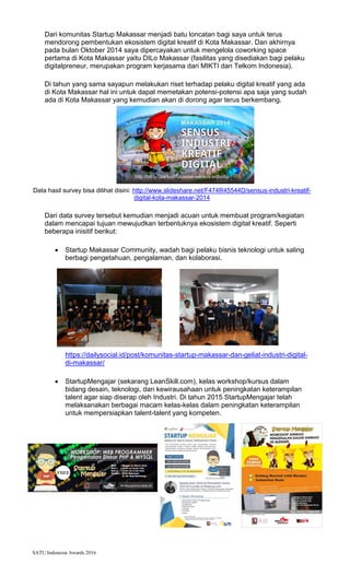 SATU Indonesia Awards 2016
Dari komunitas Startup Makassar menjadi batu loncatan bagi saya untuk terus
mendorong pembentukan ekosistem digital kreatif di Kota Makassar. Dan akhirnya
pada bulan Oktober 2014 saya dipercayakan untuk mengelola coworking space
pertama di Kota Makassar yaitu DILo Makassar (fasilitas yang disediakan bagi pelaku
digitalpreneur, merupakan program kerjasama dari MIKTI dan Telkom Indonesia).
Di tahun yang sama sayapun melakukan riset terhadap pelaku digital kreatif yang ada
di Kota Makassar hal ini untuk dapat memetakan potensi-potensi apa saja yang sudah
ada di Kota Makassar yang kemudian akan di dorong agar terus berkembang.
Data hasil survey bisa dilihat disini: http://www.slideshare.net/F474R45544D/sensus-industri-kreatif-
digital-kota-makassar-2014
Dari data survey tersebut kemudian menjadi acuan untuk membuat program/kegiatan
dalam mencapai tujuan mewujudkan terbentuknya ekosistem digital kreatif. Seperti
beberapa inisitif berikut:
? Startup Makassar Community, wadah bagi pelaku bisnis teknologi untuk saling
berbagi pengetahuan, pengalaman, dan kolaborasi.
https://dailysocial.id/post/komunitas-startup-makassar-dan-geliat-industri-digital-
di-makassar/
? StartupMengajar (sekarang LeanSkill.com), kelas workshop/kursus dalam
bidang desain, teknologi, dan kewirausahaan untuk peningkatan keterampilan
talent agar siap diserap oleh Industri. Di tahun 2015 StartupMengajar telah
melaksanakan berbagai macam kelas-kelas dalam peningkatan keterampilan
untuk mempersiapkan talent-talent yang kompeten.
 