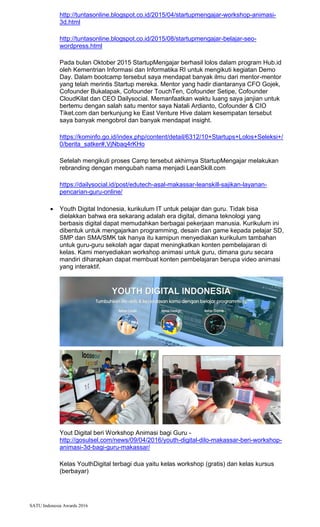 SATU Indonesia Awards 2016
http://tuntasonline.blogspot.co.id/2015/04/startupmengajar-workshop-animasi-
3d.html
http://tuntasonline.blogspot.co.id/2015/08/startupmengajar-belajar-seo-
wordpress.html
Pada bulan Oktober 2015 StartupMengajar berhasil lolos dalam program Hub.id
oleh Kementrian Informasi dan Informatika RI untuk mengikuti kegiatan Demo
Day. Dalam bootcamp tersebut saya mendapat banyak ilmu dari mentor-mentor
yang telah merintis Startup mereka. Mentor yang hadir diantaranya CFO Gojek,
Cofounder Bukalapak, Cofounder TouchTen, Cofounder Setipe, Cofounder
CloudKilat dan CEO Dailysocial. Memanfaatkan waktu luang saya janjian untuk
bertemu dengan salah satu mentor saya Natali Ardianto, Cofounder & CIO
Tiket.com dan berkunjung ke East Venture Hive dalam kesempatan tersebut
saya banyak mengobrol dan banyak mendapat insight.
https://kominfo.go.id/index.php/content/detail/6312/10+Startups+Lolos+Seleksi+/
0/berita_satker#.VjNbaq4rKHo
Setelah mengikuti proses Camp tersebut akhirnya StartupMengajar melakukan
rebranding dengan mengubah nama menjadi LeanSkill.com
https://dailysocial.id/post/edutech-asal-makassar-leanskill-sajikan-layanan-
pencarian-guru-online/
? Youth Digital Indonesia, kurikulum IT untuk pelajar dan guru. Tidak bisa
dielakkan bahwa era sekarang adalah era digital, dimana teknologi yang
berbasis digital dapat memudahkan berbagai pekerjaan manusia. Kurikulum ini
dibentuk untuk mengajarkan programming, desain dan game kepada pelajar SD,
SMP dan SMA/SMK tak hanya itu kamipun menyediakan kurikulum tambahan
untuk guru-guru sekolah agar dapat meningkatkan konten pembelajaran di
kelas. Kami menyediakan workshop animasi untuk guru, dimana guru secara
mandiri diharapkan dapat membuat konten pembelajaran berupa video animasi
yang interaktif.
Yout Digital beri Workshop Animasi bagi Guru -
http://gosulsel.com/news/09/04/2016/youth-digital-dilo-makassar-beri-workshop-
animasi-3d-bagi-guru-makassar/
Kelas YouthDigital terbagi dua yaitu kelas workshop (gratis) dan kelas kursus
(berbayar)
 