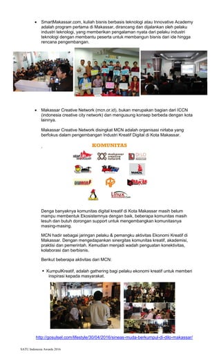 SATU Indonesia Awards 2016
? SmartMakassar.com, kuliah bisnis berbasis teknologi atau Innovative Academy
adalah program pertama di Makassar, dirancang dan dijalankan oleh pelaku
industri teknologi, yang memberikan pengalaman nyata dari pelaku industri
teknologi dengan membantu peserta untuk membangun bisnis dari ide hingga
rencana pengembangan.
? Makassar Creative Network (mcn.or.id), bukan merupakan bagian dari ICCN
(indonesia creative city network) dan mengusung konsep berbeda dengan kota
lainnya.
Makassar Creative Network disingkat MCN adalah organisasi nirlaba yang
berfokus dalam pengembangan Industri Kreatif Digital di Kota Makassar.
.
Denga banyaknya komunitas digital kreatif di Kota Makassar masih belum
mampu membentuk Ekosistemnya dengan baik, beberapa komunitas masih
lesuh dan butuh dorongan support untuk mengembangkan komunitasnya
masing-masing.
MCN hadir sebagai jaringan pelaku & pemangku aktivitas Ekonomi Kreatif di
Makassar. Dengan mengedapankan sinergitas komunitas kreatif, akademisi,
praktisi dan pemerintah. Kemudian menjadi wadah penguatan konektivitas,
kolaborasi dan berbisnis.
Berikut beberapa aktivitas dari MCN:
? KumpulKreatif, adalah gathering bagi pelaku ekonomi kreatif untuk memberi
inspirasi kepada masyarakat.
http://gosulsel.com/lifestyle/30/04/2016/sineas-muda-berkumpul-di-dilo-makassar/
 