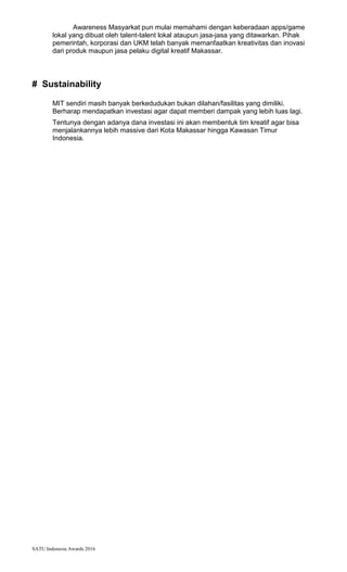 SATU Indonesia Awards 2016
Awareness Masyarkat pun mulai memahami dengan keberadaan apps/game
lokal yang dibuat oleh talent-talent lokal ataupun jasa-jasa yang ditawarkan. Pihak
pemerintah, korporasi dan UKM telah banyak memanfaatkan kreativitas dan inovasi
dari produk maupun jasa pelaku digital kreatif Makassar.
# Sustainability
MIT sendiri masih banyak berkedudukan bukan dilahan/fasilitas yang dimiliki.
Berharap mendapatkan investasi agar dapat memberi dampak yang lebih luas lagi.
Tentunya dengan adanya dana investasi ini akan membentuk tim kreatif agar bisa
menjalankannya lebih massive dari Kota Makassar hingga Kawasan Timur
Indonesia.
 