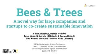 Bees & Trees
A novel way for large companies and
startups to co-create sustainable innovation
Satu Lähteenoja, Demos Helsinki
Tyyra Linko, University of Helsinki & Demos Helsinki
Mika Kuisma and Armi Temmes, Aalto University
NTNU Sustainability Science Conference
Track D - Business models for sustainability
Session ‘Organizational aspects and motivation’
October 18-20, 2017
 