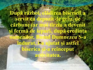 După război, clădirea bisericii a
servit ca depozit de grîu, de
cărbune iar mai tîrziu a devenit
şi fermă de iepuri, după credinţa
oamenilor, Bunul Dumnezeu S-a
îndurat, i-a ajutat şi astfel
biserica şi-a reînceput
activitatea.
 