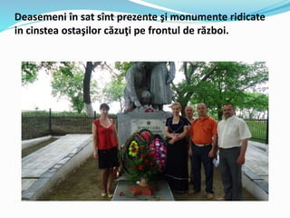 Deasemeni în sat sînt prezente şi monumente ridicate
in cinstea ostaşilor căzuţi pe frontul de război.
 