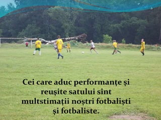 Cei care aduc performanţe şi
reuşite satului sînt
multstimaţii noştri fotbalişti
şi fotbaliste.
 