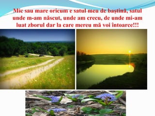 Mic sau mare oricum e satul meu de baştină, satul
unde m-am născut, unde am crecu, de unde mi-am
luat zborul dar la care mereu mă voi întoarce!!!
 