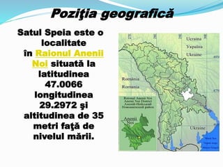 Poziţia geografică
Satul Speia este o
localitate
în Raionul Anenii
Noi situată la
latitudinea
47.0066
longitudinea
29.2972 şi
altitudinea de 35
metri faţă de
nivelul mării.
 