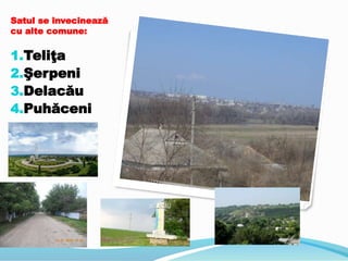 Satul se învecinează
cu alte comune:
1.Teliţa
2.Şerpeni
3.Delacău
4.Puhăceni
 