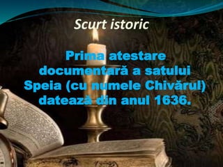 Scurt istoric
Prima atestare
documentară a satului
Speia (cu numele Chivărul)
datează din anul 1636.
 